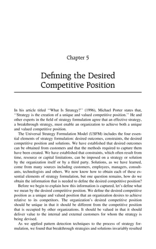 Chapter 5
Deﬁning the Desired
Competitive Position
In his article titled ‘‘What Is Strategy?’’ (1996), Michael Porter states that,
‘‘Strategy is the creation of a unique and valued competitive position.’’ He and
other experts in the ﬁeld of strategy formulation agree that an effective strategy,
a breakthrough strategy, must enable an organization to achieve both a unique
and valued competitive position.
The Universal Strategy Formulation Model (USFM) includes the four essen-
tial elements of strategy formulation: desired outcomes, constraints, the desired
competitive position and solutions. We have established that desired outcomes
can be obtained from customers and that the methods required to capture them
have been created. We have established that constraints, which often result from
time, resource or capital limitations, can be imposed on a strategy or solution
by the organization itself or by a third party. Solutions, as we have learned,
come from many sources including customers, employees, managers, consult-
ants, technologists and others. We now know how to obtain each of these es-
sential elements of strategy formulation, but one question remains, how do we
obtain the information that is needed to deﬁne the desired competitive position?
Before we begin to explain how this information is captured, let’s deﬁne what
we mean by the desired competitive position. We deﬁne the desired competitive
position as a unique and valued position that an organization desires to achieve
relative to its competitors. The organization’s desired competitive position
should be unique in that it should be different from the competitive position
that is occupied by other organizations. It should be valued in that it should
deliver value to the internal and external customers for whom the strategy is
being devised.
As we applied pattern detection techniques to the process of strategy for-
mulation, we found that breakthrough strategies and solutions invariably resulted
 