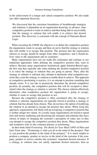 80 Business Strategy Formulation
in the achievement of a unique and valued competitive position. We also made
one other important discovery.
We discovered that the consistent formulation of breakthrough strategies
and solutions is dependent on an organization knowing, in advance, what
competitive position it wants to achieve and then being able to successfully
ﬁnd the strategy or solution that will enable it to achieve that desired
position. This discovery is consistent with the concept of Outcome-Based
Logic.
When executing the USFM, the objective is to deﬁne the competitive position
the organization wants to occupy and then set out to ﬁnd the strategy or solution
that will enable it to occupy that position. The position that the organization
chooses to occupy should be unique from other competitors, and it should de-
liver value to the organization and its customers.
Many organizations have not yet made this realization and continue to use
traditional approaches when deﬁning the competitive position they want to
achieve. Because many organizations instinctively apply Solution-Based Logic,
the ﬁrst step they typically take when deﬁning the desired competitive position
is to select the strategy or solution they are going to pursue. Then, after the
strategy or solution is selected, they attempt to determine what competitive po-
sition they want the strategy or solution to enable them to achieve. This approach
to competitive positioning is reactive, it is an attempt to position something that
already exists. It is too late to proactively determine the desired competitive
position. In actuality, the competitive position that will be occupied is deter-
mined when the strategy or solution is selected. The chosen solution effectively
determines what competitive position the organization is going to occupy,
whether it wants to occupy that position or not.
Because the competitive position is often considered after the strategy or
solution is selected, organizations are typically forced to position a strategy or
solution that has already been chosen. They do not have the option of modifying
the solution in an attempt to occupy the position they desire. When using this
approach, organizations will likely end up occupying a competitive position that
is neither unique nor valued. As a result, many organizations are forced to spend
time and money marketing and advertising the strategies and solutions they have
chosen in hopes of changing the customer’s perception of value, just so they
can attempt to occupy the competitive position they desire. Many organizations
and academics refer to this common practice as positioning.
In their book titled Positioning: The Battle for Your Mind (1993) Al Ries and
Jack Trout state, ‘‘Positioning is what you do to the mind of the prospect. That
is, you position the product in the mind of the prospect.’’ It is much simpler to
position a company, product or service in the mind of the customer if the com-
pany, product or service satisﬁes the customers’ important desired outcomes. If
a strategy or solution does not satisfy important desired outcomes, then an
 