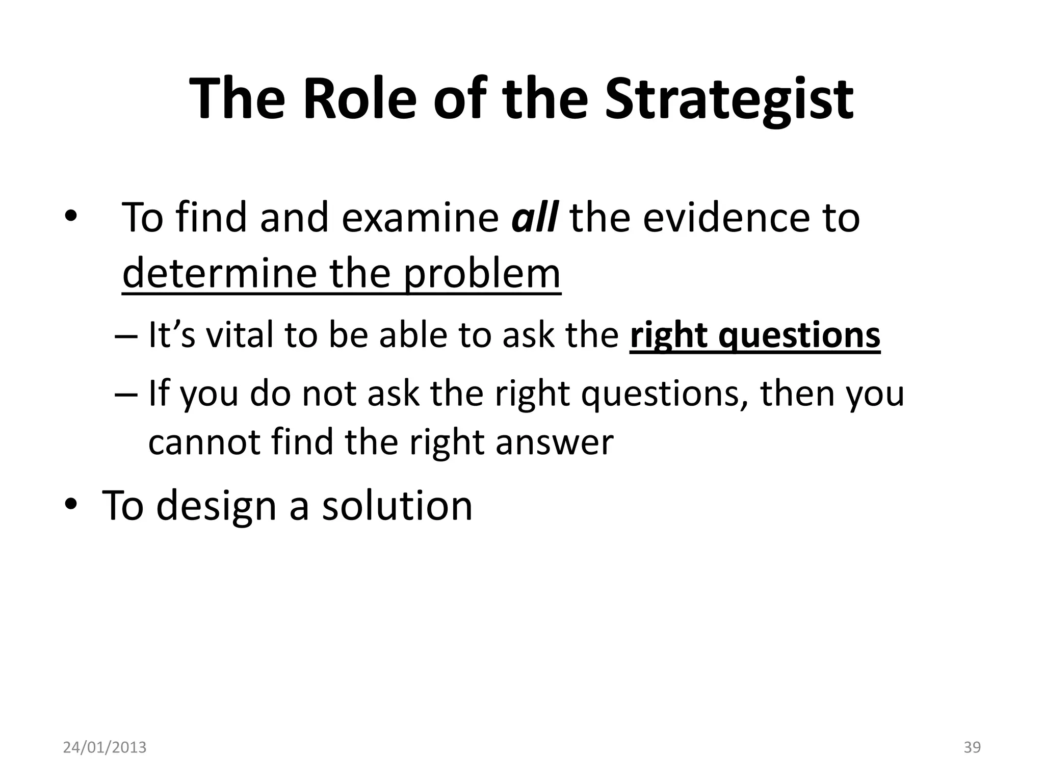 The Role of the Strategist
• To find and examine all the evidence to
  determine the problem
      – It’s vital to be able to ask the right questions
      – If you do not ask the right questions, then you
        cannot find the right answer
• To design a solution




24/01/2013                                                 39
 