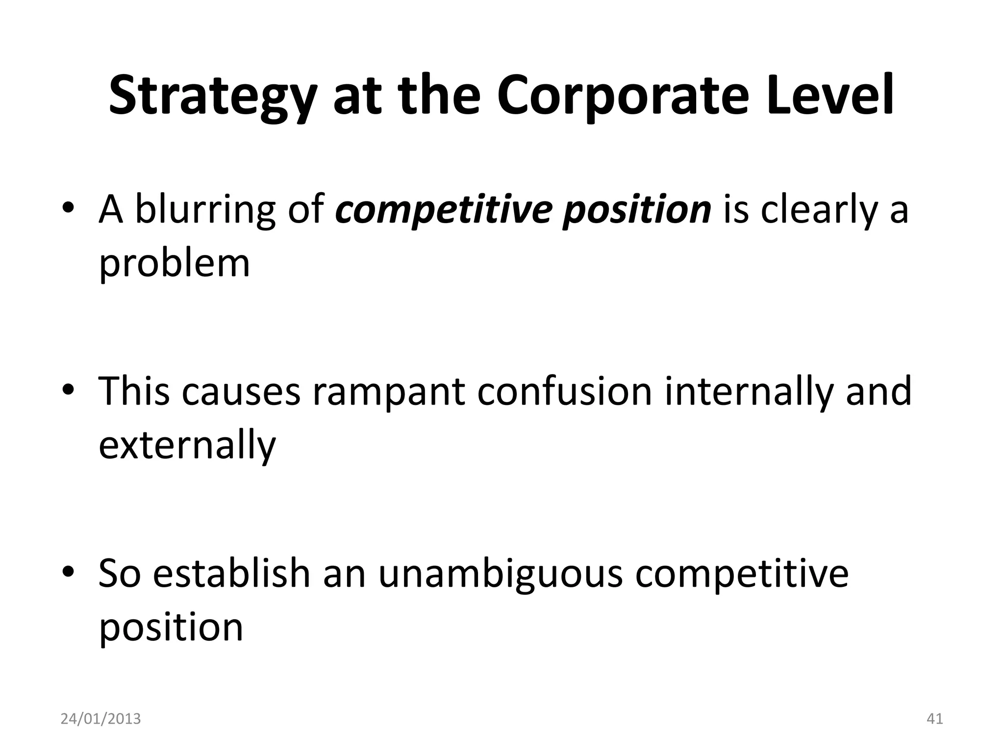 Strategy at the Corporate Level
• A blurring of competitive position is clearly a
  problem

• This causes rampant confusion internally and
  externally

• So establish an unambiguous competitive
  position
24/01/2013                                          41
 