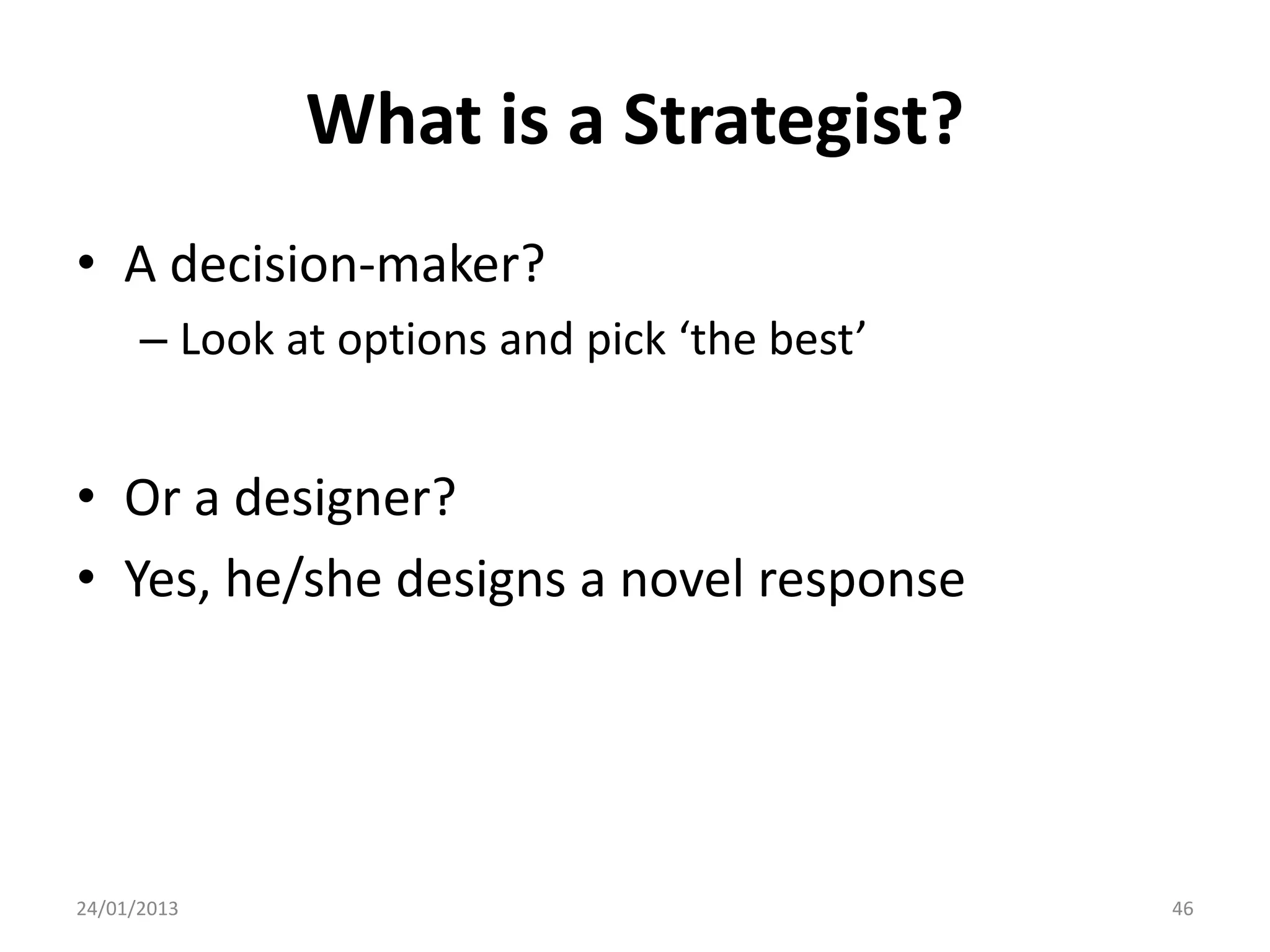 What is a Strategist?
• A decision-maker?
      – Look at options and pick ‘the best’


• Or a designer?
• Yes, he/she designs a novel response




24/01/2013                                    46
 