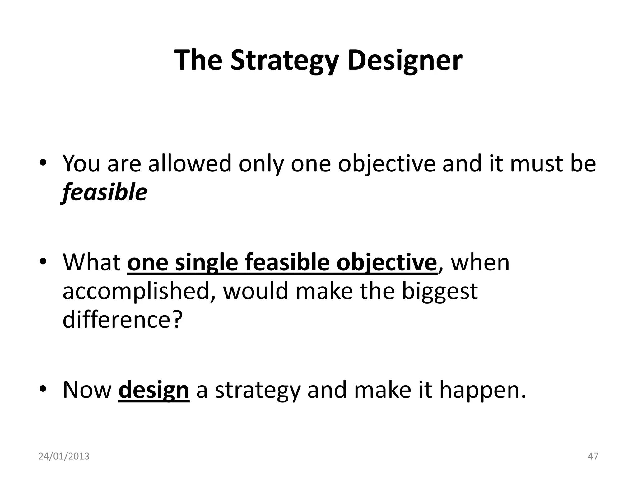 The Strategy Designer


• You are allowed only one objective and it must be
  feasible

• What one single feasible objective, when
  accomplished, would make the biggest
  difference?

• Now design a strategy and make it happen.

24/01/2013                                        47
 