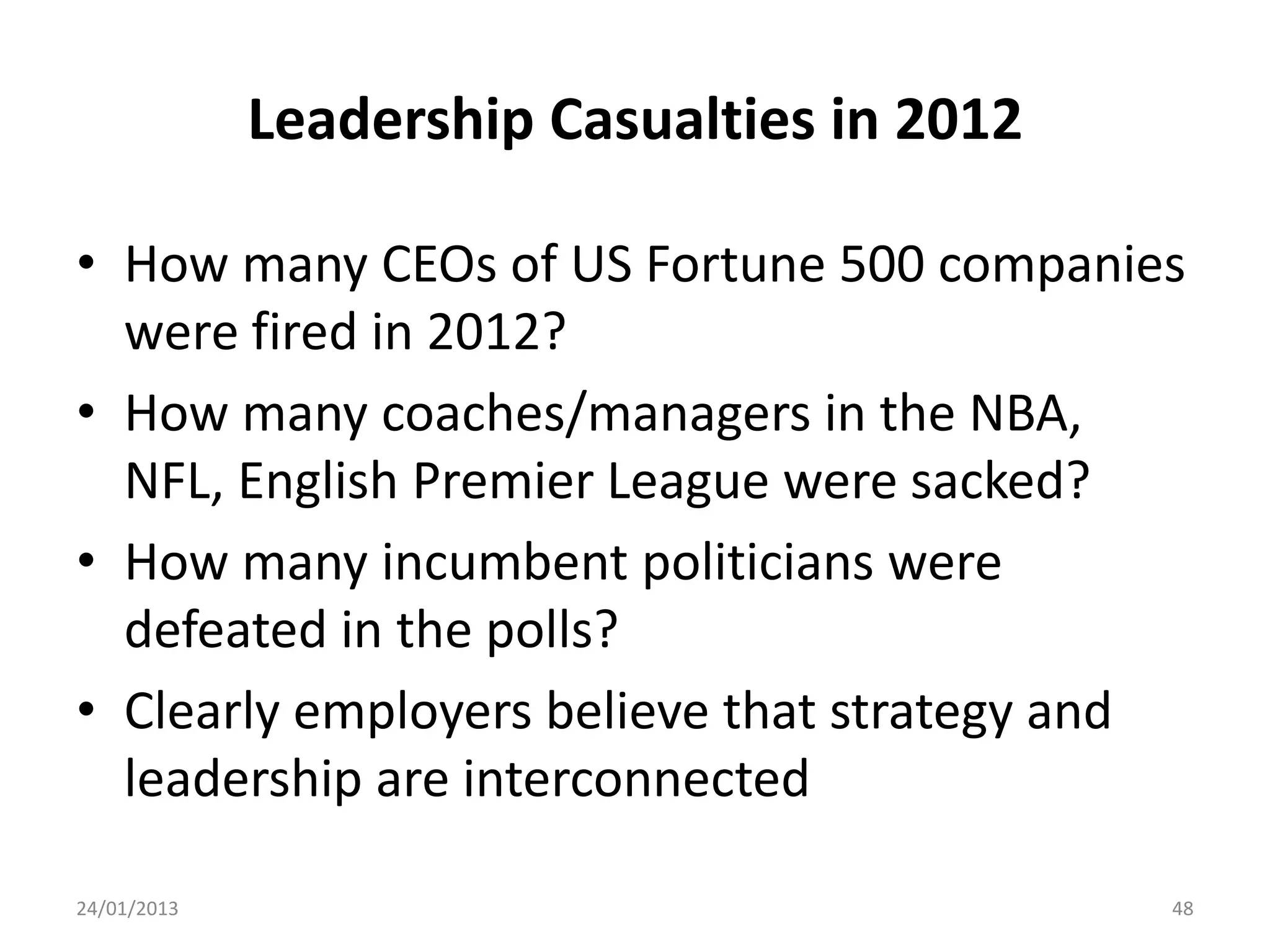 Leadership Casualties in 2012

• How many CEOs of US Fortune 500 companies
  were fired in 2012?
• How many coaches/managers in the NBA,
  NFL, English Premier League were sacked?
• How many incumbent politicians were
  defeated in the polls?
• Clearly employers believe that strategy and
  leadership are interconnected

24/01/2013                                   48
 