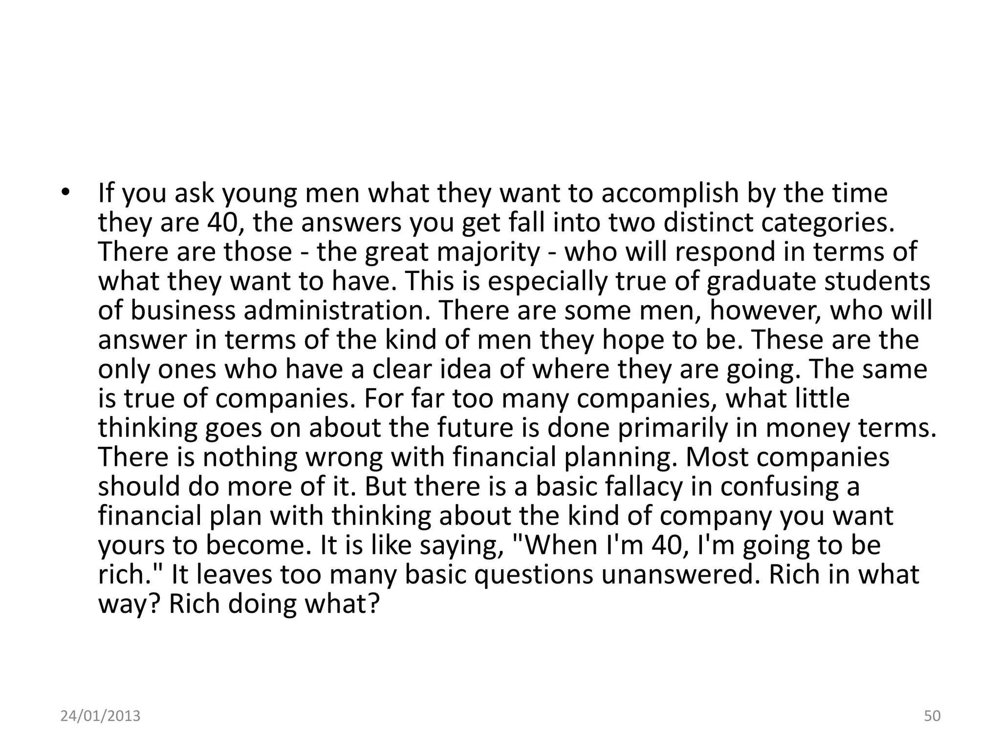 • If you ask young men what they want to accomplish by the time
  they are 40, the answers you get fall into two distinct categories.
  There are those - the great majority - who will respond in terms of
  what they want to have. This is especially true of graduate students
  of business administration. There are some men, however, who will
  answer in terms of the kind of men they hope to be. These are the
  only ones who have a clear idea of where they are going. The same
  is true of companies. For far too many companies, what little
  thinking goes on about the future is done primarily in money terms.
  There is nothing wrong with financial planning. Most companies
  should do more of it. But there is a basic fallacy in confusing a
  financial plan with thinking about the kind of company you want
  yours to become. It is like saying, "When I'm 40, I'm going to be
  rich." It leaves too many basic questions unanswered. Rich in what
  way? Rich doing what?


24/01/2013                                                          50
 