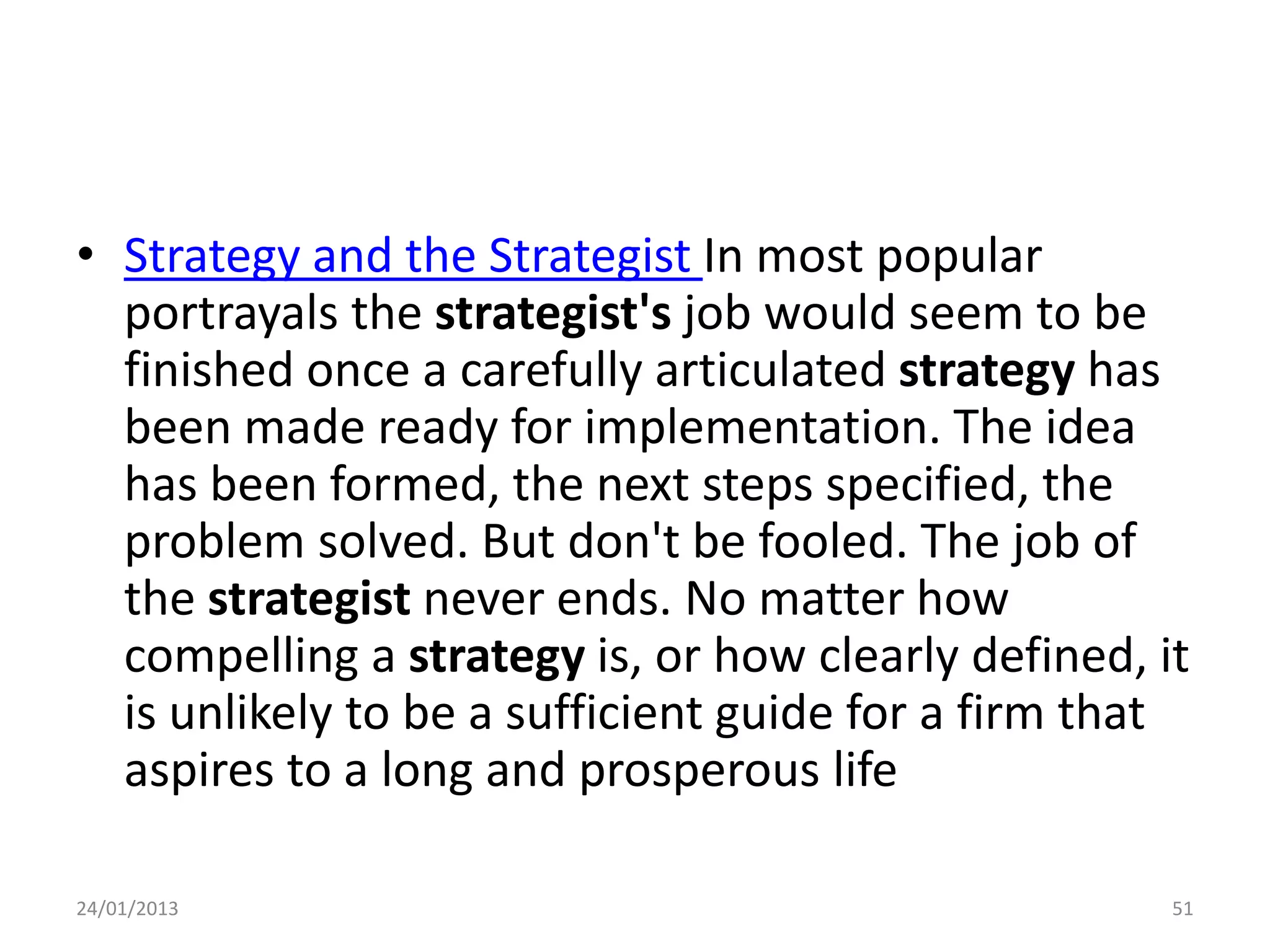 • Strategy and the Strategist In most popular
  portrayals the strategist's job would seem to be
  finished once a carefully articulated strategy has
  been made ready for implementation. The idea
  has been formed, the next steps specified, the
  problem solved. But don't be fooled. The job of
  the strategist never ends. No matter how
  compelling a strategy is, or how clearly defined, it
  is unlikely to be a sufficient guide for a firm that
  aspires to a long and prosperous life

24/01/2013                                           51
 