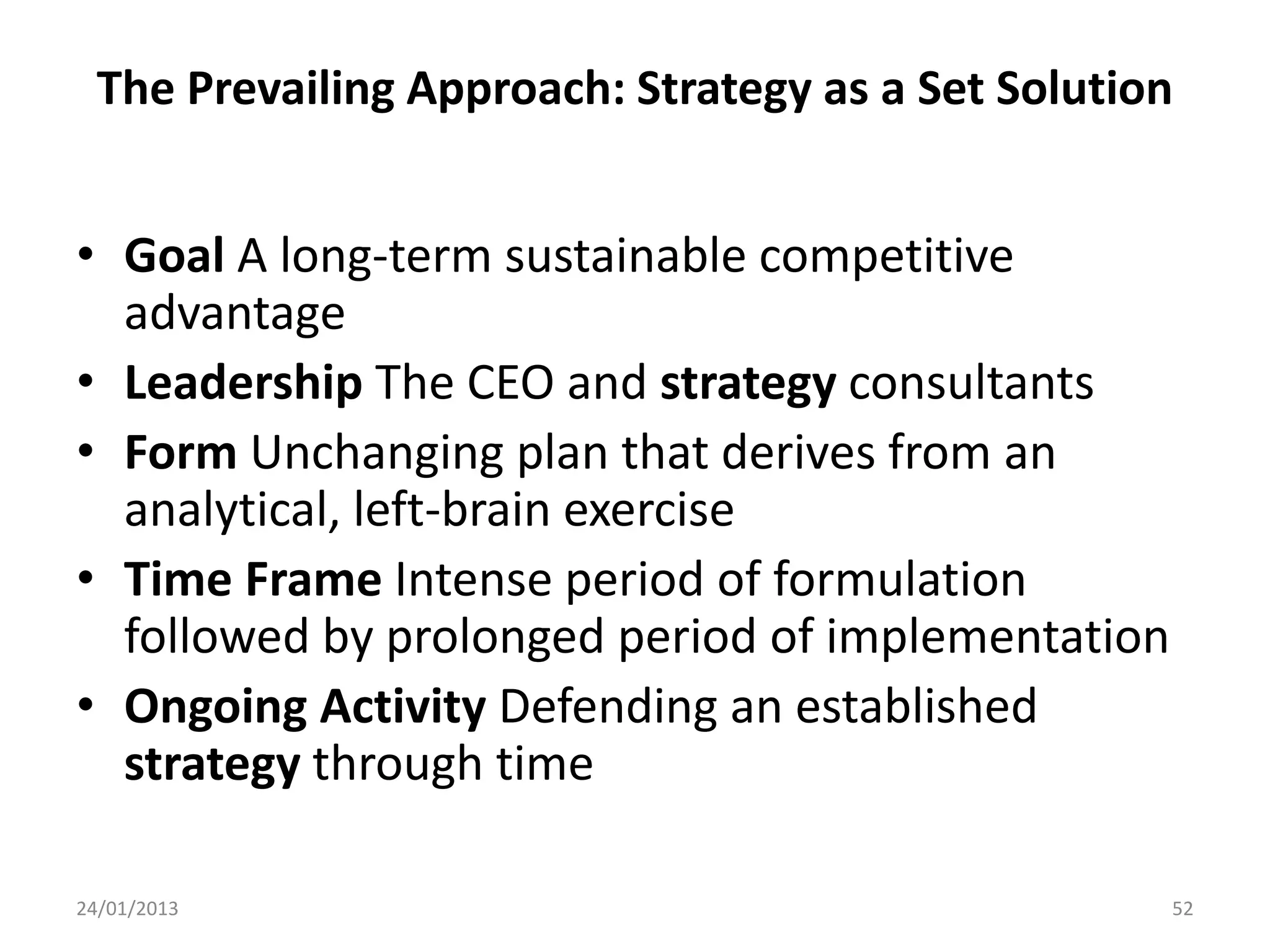 The Prevailing Approach: Strategy as a Set Solution


• Goal A long-term sustainable competitive
  advantage
• Leadership The CEO and strategy consultants
• Form Unchanging plan that derives from an
  analytical, left-brain exercise
• Time Frame Intense period of formulation
  followed by prolonged period of implementation
• Ongoing Activity Defending an established
  strategy through time

24/01/2013                                         52
 