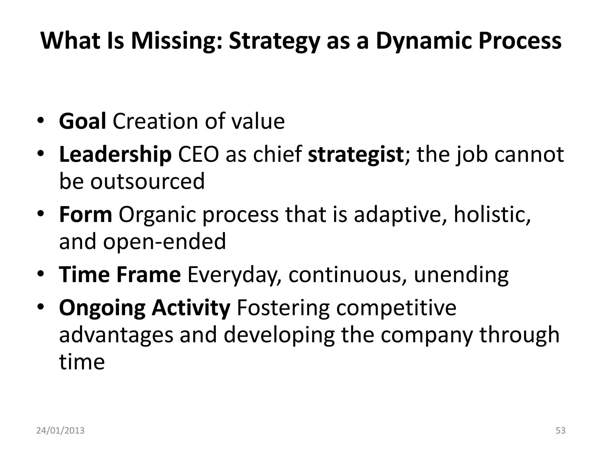 What Is Missing: Strategy as a Dynamic Process

• Goal Creation of value
• Leadership CEO as chief strategist; the job cannot
  be outsourced
• Form Organic process that is adaptive, holistic,
  and open-ended
• Time Frame Everyday, continuous, unending
• Ongoing Activity Fostering competitive
  advantages and developing the company through
  time

24/01/2013                                         53
 