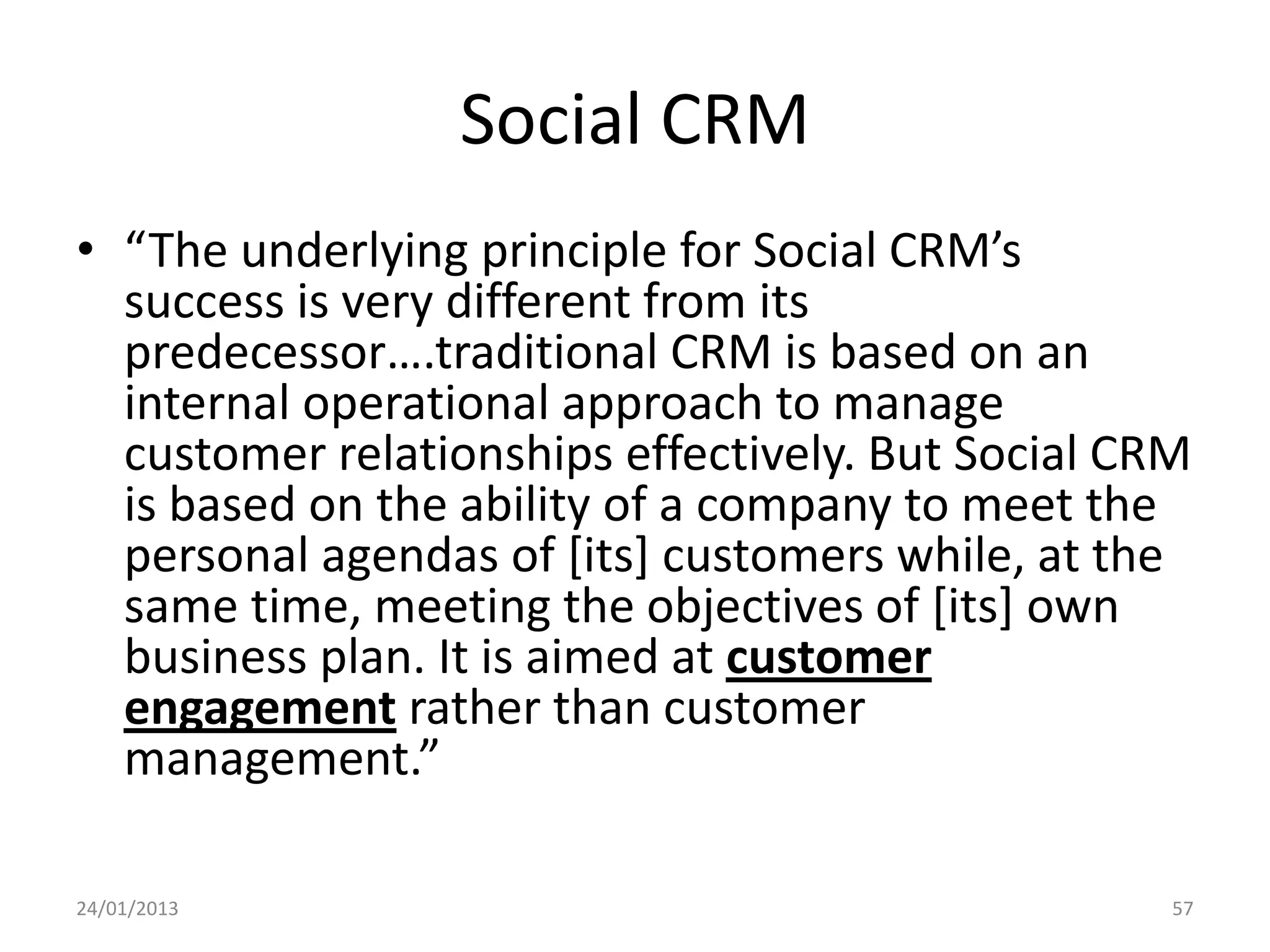 Social CRM
• “The underlying principle for Social CRM’s
  success is very different from its
  predecessor….traditional CRM is based on an
  internal operational approach to manage
  customer relationships effectively. But Social CRM
  is based on the ability of a company to meet the
  personal agendas of [its] customers while, at the
  same time, meeting the objectives of [its] own
  business plan. It is aimed at customer
  engagement rather than customer
  management.”

24/01/2013                                         57
 
