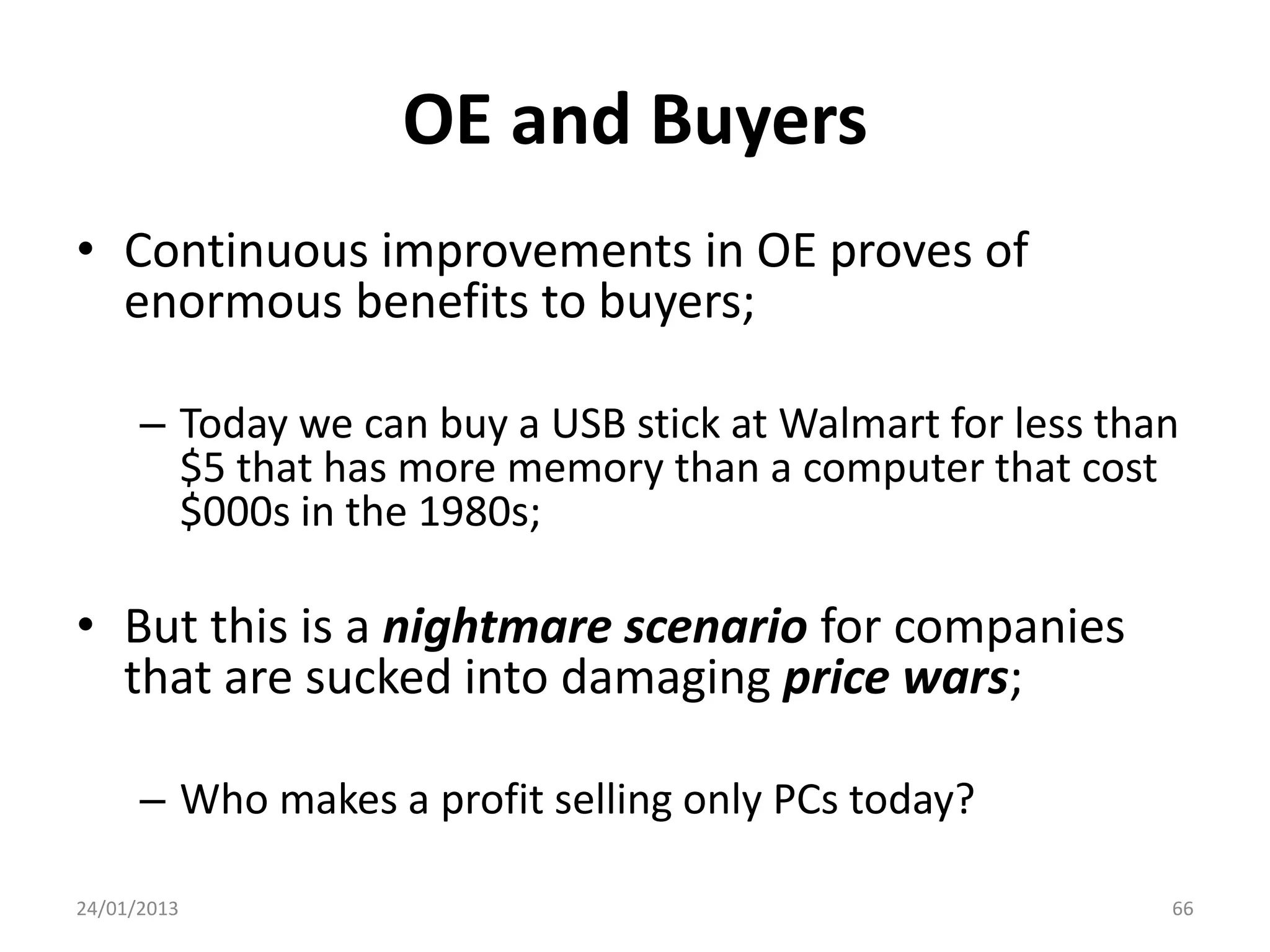 OE and Buyers
• Continuous improvements in OE proves of
  enormous benefits to buyers;

      – Today we can buy a USB stick at Walmart for less than
        $5 that has more memory than a computer that cost
        $000s in the 1980s;

• But this is a nightmare scenario for companies
  that are sucked into damaging price wars;

      – Who makes a profit selling only PCs today?

24/01/2013                                                  66
 