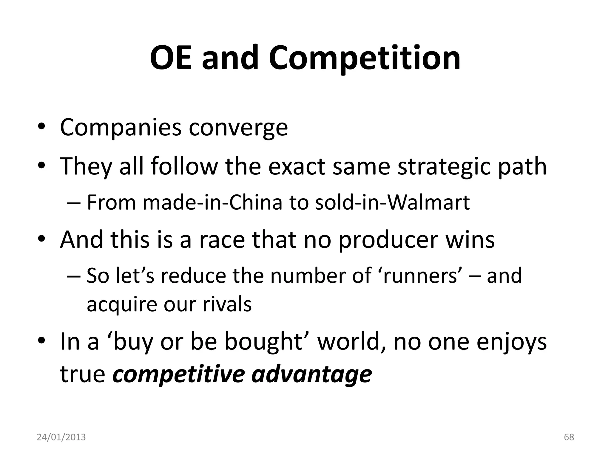 OE and Competition
• Companies converge
• They all follow the exact same strategic path
      – From made-in-China to sold-in-Walmart
• And this is a race that no producer wins
      – So let’s reduce the number of ‘runners’ – and
        acquire our rivals
• In a ‘buy or be bought’ world, no one enjoys
  true competitive advantage

24/01/2013                                              68
 