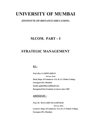 UNIVERSITY OF MUMBAI
(INSTITUTE OF DISTANCE EDUCATION)
M.COM. PART – I
STRATEGIC MANAGEMENT
BY :
Prof. (Dr.) S. GOPINADHAN
M.Com., Ph.D.
Head, Dept. of Commerce- S.S. & L.S. Patkar College,
Goregaon (W), Mumbai.
Email: gopi4438@rediffmail.com
Recognised Post Graduate Lecturer since 1983
EDITED BY :
Prof. Ms MAYA SHIVAJI JAMINDAR
M.Com., B.Ed.
Lecturer, Dept. of Commerce- S.S. & L.S. Patkar College,
Goregaon (W), Mumbai.
 