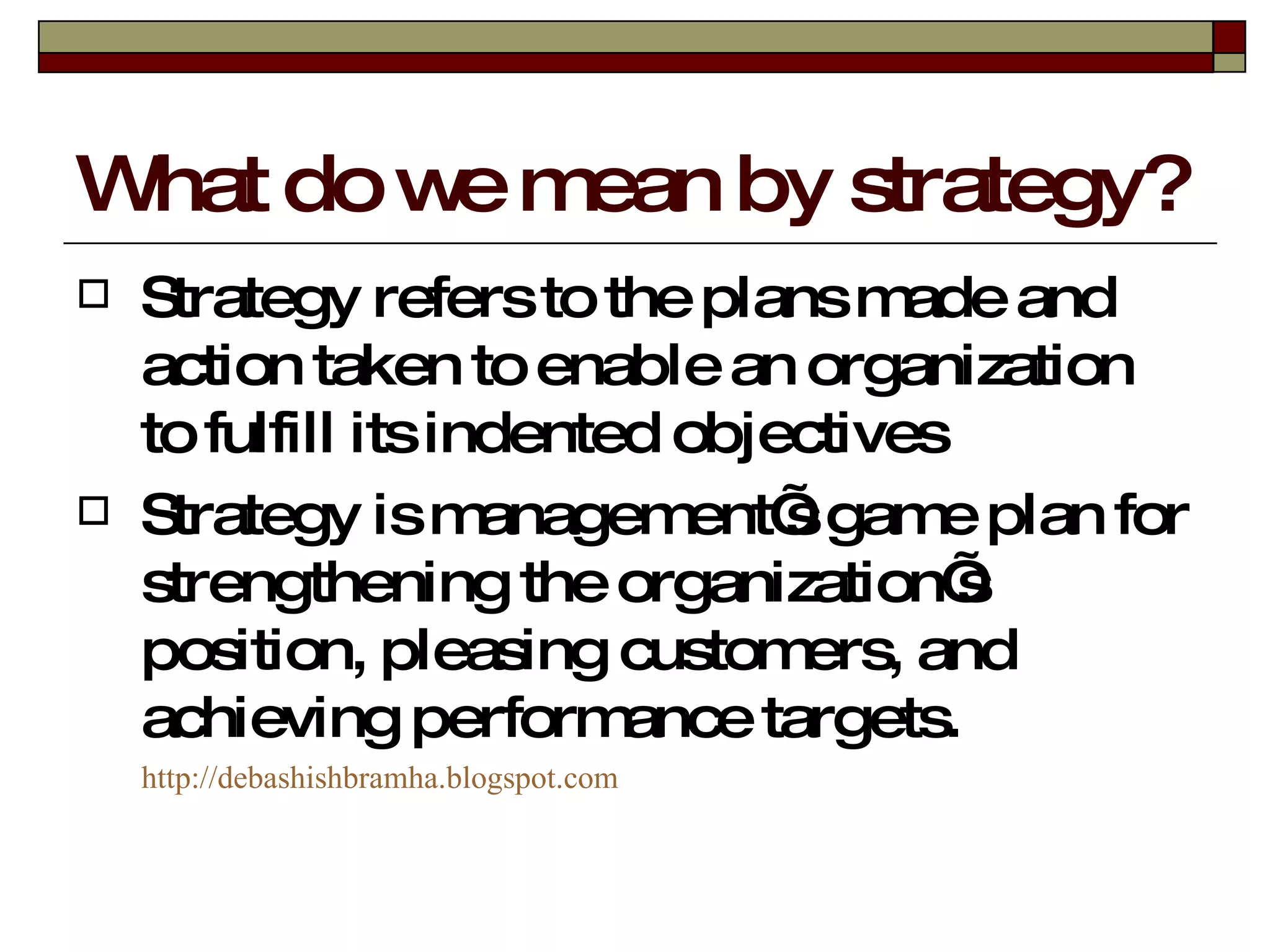 What do we mean by strategy? Strategy refers to the plans made and action taken to enable an organization to fulfill its indented objectives Strategy is management’s game plan for strengthening the organization’s position, pleasing customers, and achieving performance targets. http:// debashishbramha.blogspot.com 