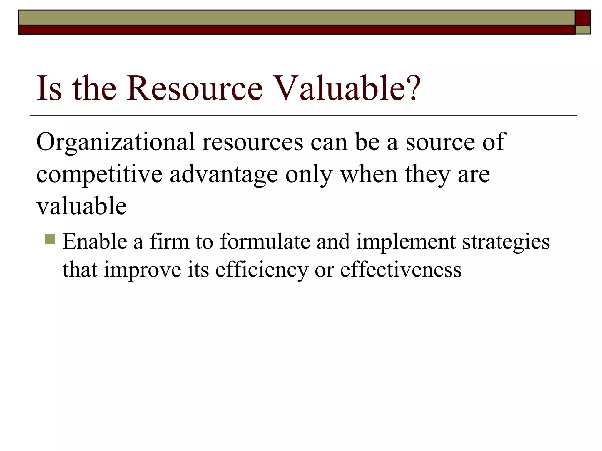 Is the Resource Valuable? Organizational resources can be a source of competitive advantage only when they are valuable Enable a firm to formulate and implement strategies that improve its efficiency or effectiveness 