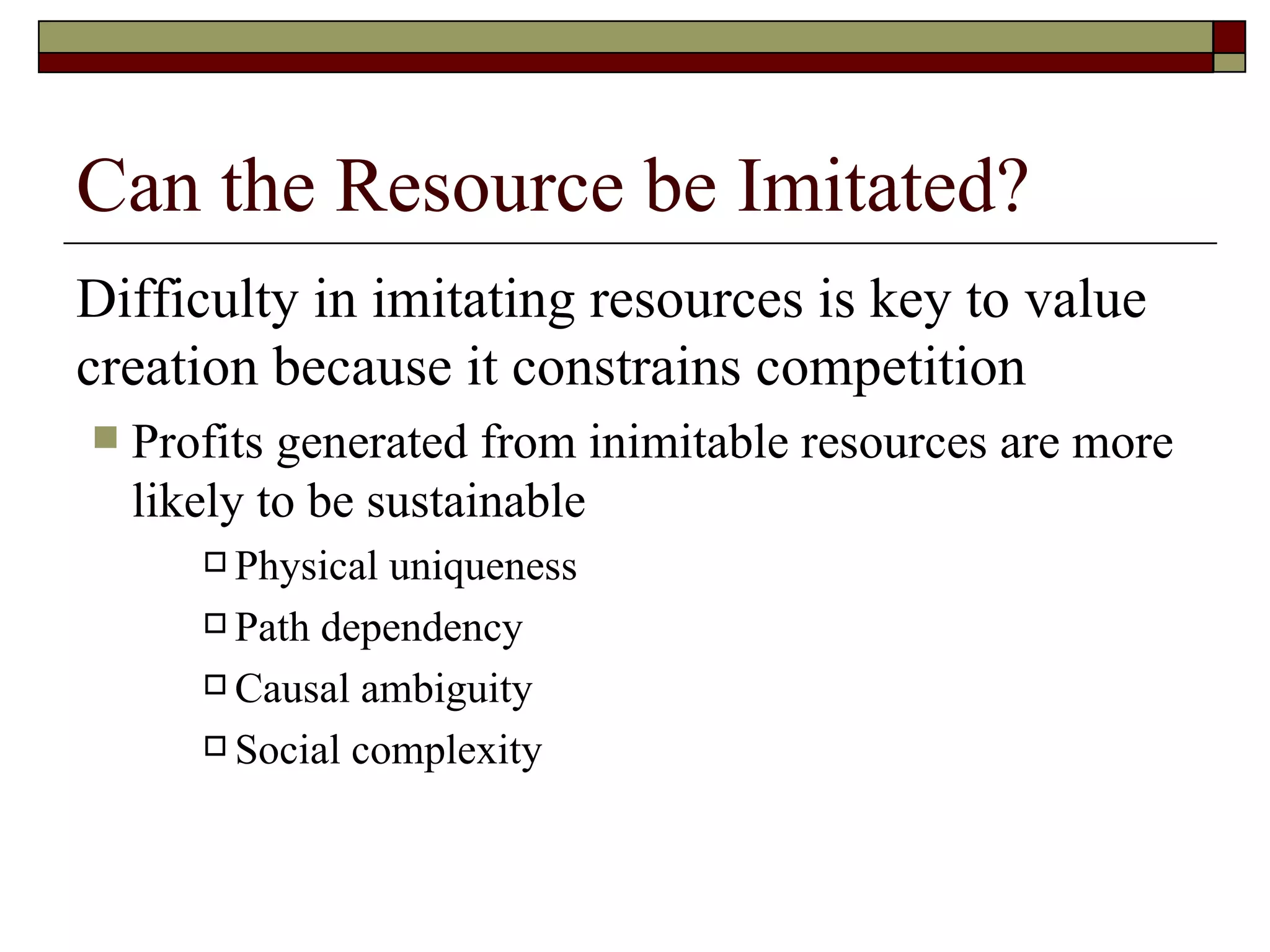 Can the Resource be Imitated? Difficulty in imitating resources is key to value creation because it constrains competition Profits generated from inimitable resources are more likely to be sustainable Physical uniqueness Path dependency Causal ambiguity Social complexity 