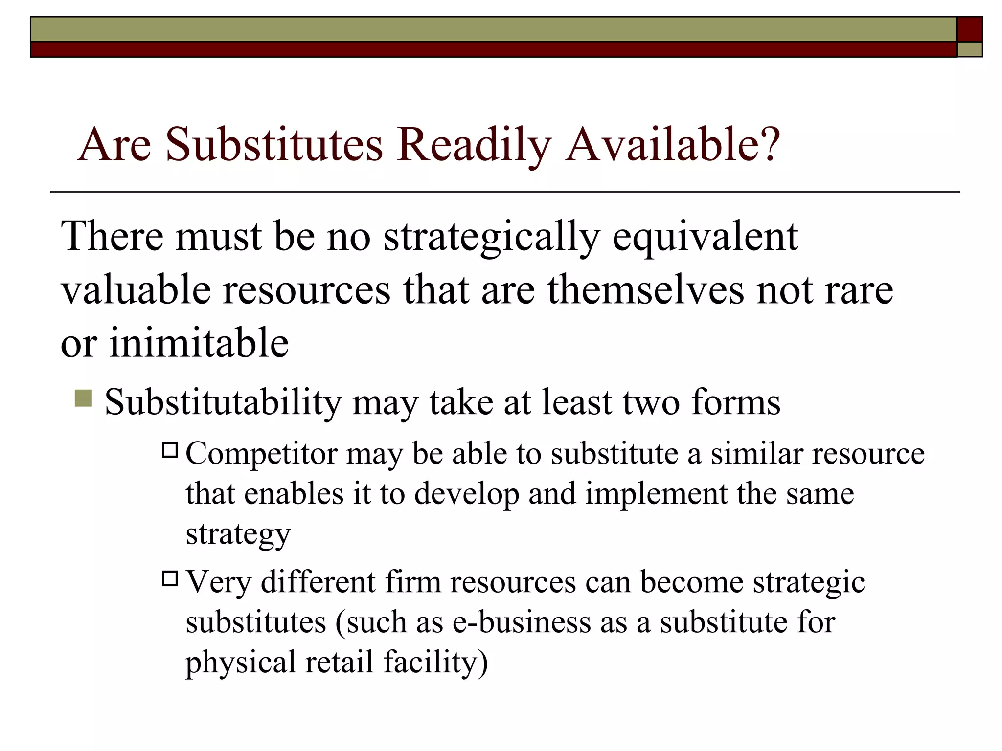 Are Substitutes Readily Available? There must be no strategically equivalent valuable resources that are themselves not rare or inimitable Substitutability may take at least two forms Competitor may be able to substitute a similar resource that enables it to develop and implement the same strategy Very different firm resources can become strategic substitutes (such as e-business as a substitute for physical retail facility) 