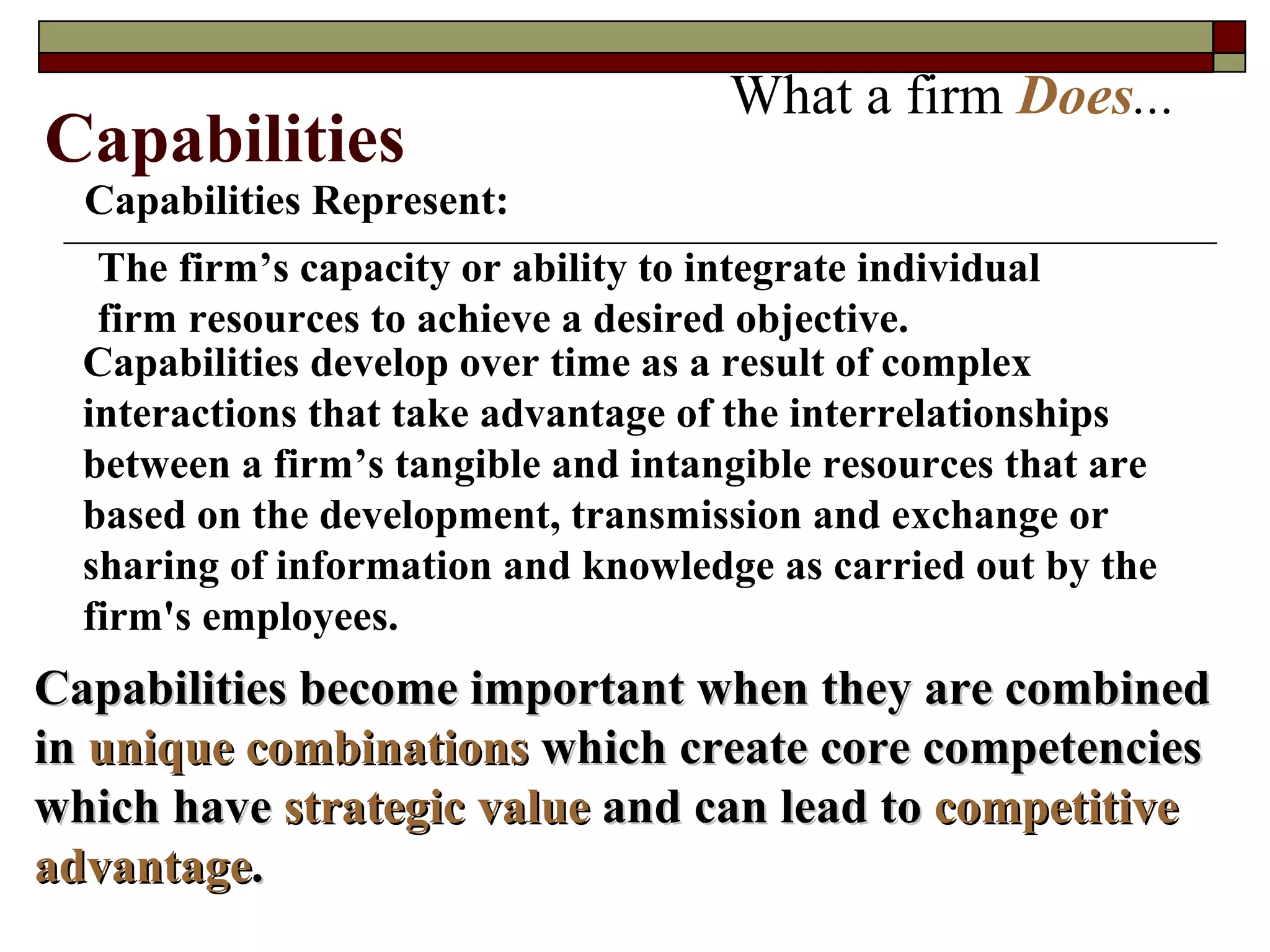What a firm  Does ... Capabilities Represent: The firm’s capacity or ability to integrate individual firm resources to achieve a desired objective. Capabilities develop over time as a result of complex interactions that take advantage of the interrelationships between a firm’s tangible and intangible resources that are based on the development, transmission and exchange or sharing of information and knowledge as carried out by the firm's employees. Capabilities become important when they are combined in  unique combinations  which create core competencies which have   strategic value  and can lead to   competitive advantage . Capabilities 