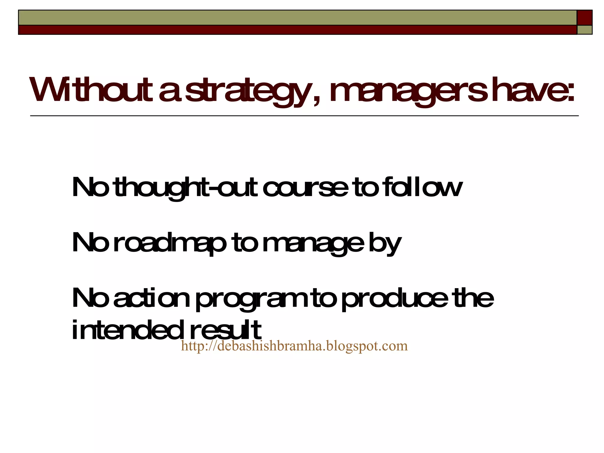 Without a strategy, managers have: No thought-out course to follow No roadmap to manage by No action program to produce the intended result http:// debashishbramha.blogspot.com 
