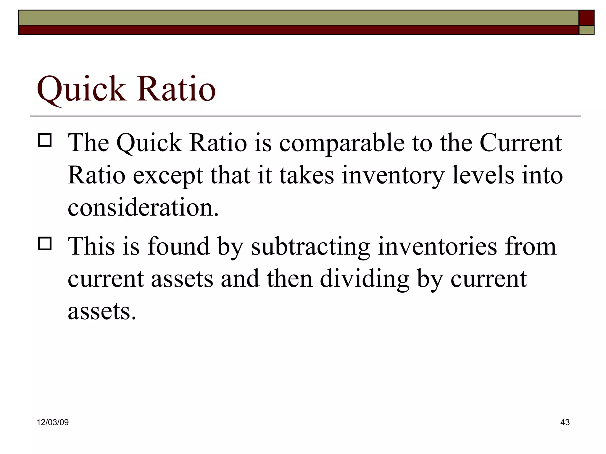 Quick Ratio The Quick Ratio is comparable to the Current Ratio except that it takes inventory levels into consideration. This is found by subtracting inventories from current assets and then dividing by current assets. 