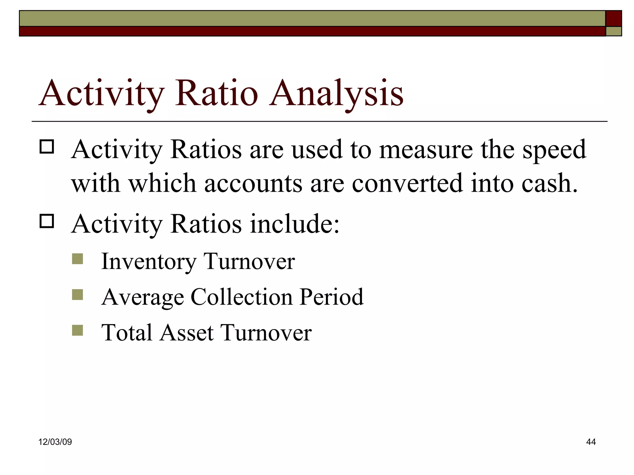 Activity Ratio Analysis Activity Ratios are used to measure the speed with which accounts are converted into cash.  Activity Ratios include: Inventory Turnover Average Collection Period Total Asset Turnover 