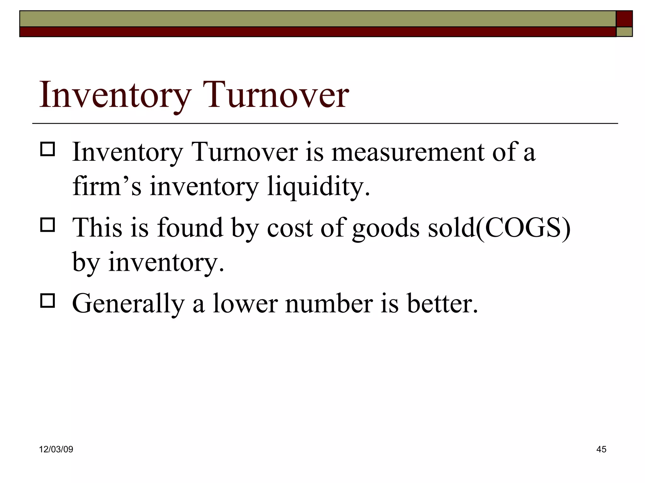 Inventory Turnover Inventory Turnover is measurement of a firm’s inventory liquidity. This is found by cost of goods sold(COGS) by inventory. Generally a lower number is better. 