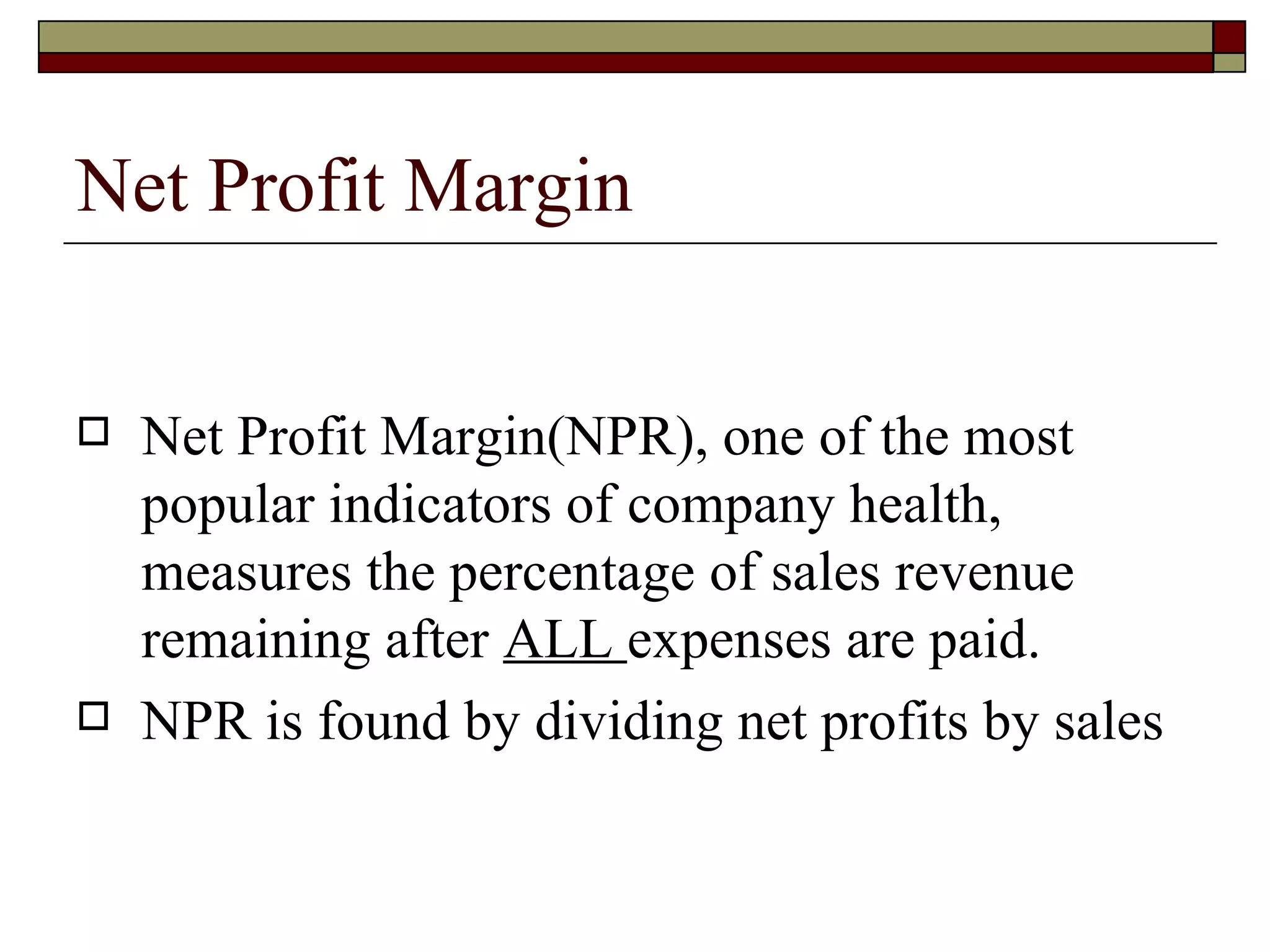 Net Profit Margin Net Profit Margin(NPR), one of the most popular indicators of company health, measures the percentage of sales revenue remaining after  ALL  expenses are paid. NPR is found by dividing net profits by sales 