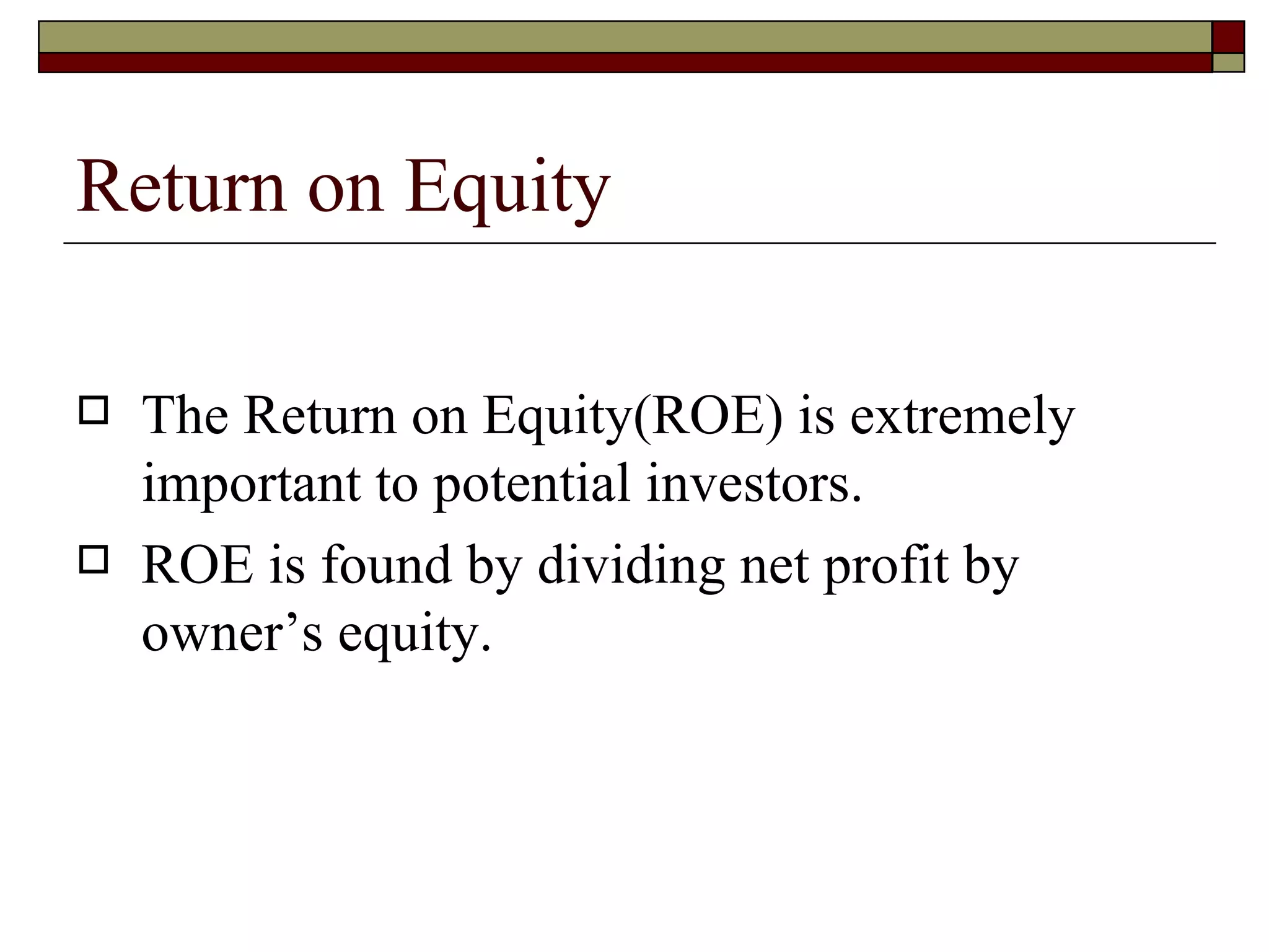 Return on Equity The Return on Equity(ROE) is extremely important to potential investors. ROE is found by dividing net profit by owner’s equity. 