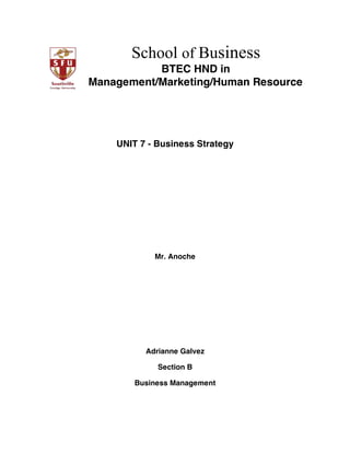 School of Business
BTEC HND in
Management/Marketing/Human Resource
 
 
UNIT 7 - Business Strategy
 
 
 
 
 
 
 
 
Mr. Anoche
Adrianne Galvez
Section B
Business Management
 