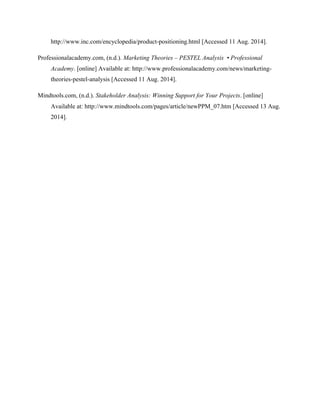 http://www.inc.com/encyclopedia/product-positioning.html [Accessed 11 Aug. 2014].
Professionalacademy.com, (n.d.). Marketing Theories – PESTEL Analysis • Professional
Academy. [online] Available at: http://www.professionalacademy.com/news/marketing-
theories-pestel-analysis [Accessed 11 Aug. 2014].
Mindtools.com, (n.d.). Stakeholder Analysis: Winning Support for Your Projects. [online]
Available at: http://www.mindtools.com/pages/article/newPPM_07.htm [Accessed 13 Aug.
2014].
 