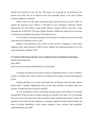 Jollibee has honored it to this very day. The reasons for its growth are all mentioned in its
mission and vision, due to its delicious menu and reasonably prices, it has given Jollibee
customer satisfaction worldwide.
Jollibee aims to be the largest homegrown quick fast food chain in Asia by 2020. To
support this long-term goal, Jollibee is motivated to have continuous expansions abroad.
Knowing the fact that Jollibee’s target market abroad is mostly Filipino’s, they have a huge
advantage due to the OFW’s (Overseas Filipino Workers). Jollibee has stayed true to its mission,
to remain the good tasting and signature foods that they serve.
So far, Jollibee is the largest homegrown fast food chain in Southeast Asia and the second
in the entire Asia continent in terms of sale.
Jollibee’s top performing outlet abroad is there branch in Singapore’s Lucky Plaza
shopping center, which attracted 35,000 overseas Filipinos and inquiring foreigners in its first
week of operations. (Morales, 2013)
1.2 Analysis of the factors that have to be considered when formulating strategic plans
Jollibee Food Corporation:
From 1980’s
Goal: to beat and compete with McDonald’s fast food chain
A strategy determines the direction in which an organization needs to move to fulfill its
mission. A strategic plan is like an outline for carrying out the strategy and achieving long-term
results.
Strategic planning is to set your overall goals for your business and to develop a plan to
achieve them. It includes stepping back from you day-today operations and asking where your
business is headed and what it priorities should be.
As with any business activity, the strategic planning process itself needs to be carefully
accomplished. When it comes to strategic planning, one shouldn’t do it alone. Try to find people
who show the kind of logical skills that successful strategic planning alters upon. Consider the
opinions of other staffs like key employees, accountants, department heads, board members and
those of external stakeholders, which include customers, clients, advisors and consultants.
(Infoentrepreneurs.org, 2009)
 
