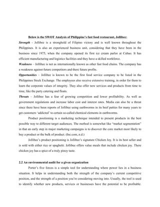 Below is the SWOT Analysis of Philippine’s fast food restaurant, Jollibee:
Strength - Jollibee is a stronghold of Filipino victory and is well known throughout the
Philippines. It is also an experienced business unit, considering that they have been in the
business since 1975, when the company opened its first ice cream parlor at Cubao. It has
efficient manufacturing and logistics facilities and they have a skilled workforce.
Weakness – Jollibee is not as internationally known as other fast food chains. The company has
a weakness against future competitors and there future profits.
Opportunities – Jollibee is known to be the first food service company to be listed in the
Philippines Stock Exchange. The employees also receive extensive training, in order for them to
learn the corporate values of integrity. They also offer new services and products from time to
time, like the party catering and floats.
Threats – Jollibee has a fear of growing competition and lower profitability. As well as
government regulations and increase labor cost and interest rates. Media can also be a threat
since there have been reports of Jollibee using earthworms in its beef patties for many years to
get customers ‘addicted’ to certain so-called chemical elements in earthworms.
Product positioning is a marketing technique intended to present products in the best
possible way to different target audiences. The method is somewhat like “market segmentation”
in that an early step in major marketing campaigns is to discover the core market most likely to
buy a product or the bulk of product. (Inc.com, n.d.)
Jollibee’s product positioning is Jollibee’s signature Chicken Joy. It is its best seller and
is sold with either rice or spaghetti. Jollibee offers value meals that include chicken joy. There
chicken joy has a spice of a truly pinoy taste.
2.2 An environmental audit for a given organization
Porter’s five forces is a simple tool for understanding where power lies in a business
situation. It helps in understanding both the strength of the company’s current competitive
position, and the strength of a position you’re considering moving into. Usually, the tool is used
to identify whether new products, services or businesses have the potential to be profitable.
 