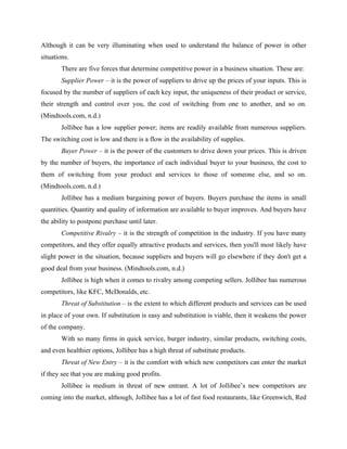 Although it can be very illuminating when used to understand the balance of power in other
situations.
There are five forces that determine competitive power in a business situation. These are:
Supplier Power – it is the power of suppliers to drive up the prices of your inputs. This is
focused by the number of suppliers of each key input, the uniqueness of their product or service,
their strength and control over you, the cost of switching from one to another, and so on.
(Mindtools.com, n.d.)
Jollibee has a low supplier power; items are readily available from numerous suppliers.
The switching cost is low and there is a flow in the availability of supplies.
Buyer Power – it is the power of the customers to drive down your prices. This is driven
by the number of buyers, the importance of each individual buyer to your business, the cost to
them of switching from your product and services to those of someone else, and so on.
(Mindtools.com, n.d.)
Jollibee has a medium bargaining power of buyers. Buyers purchase the items in small
quantities. Quantity and quality of information are available to buyer improves. And buyers have
the ability to postpone purchase until later.
Competitive Rivalry – it is the strength of competition in the industry. If you have many
competitors, and they offer equally attractive products and services, then you'll most likely have
slight power in the situation, because suppliers and buyers will go elsewhere if they don't get a
good deal from your business. (Mindtools.com, n.d.)
Jollibee is high when it comes to rivalry among competing sellers. Jollibee has numerous
competitors, like KFC, McDonalds, etc.
Threat of Substitution – is the extent to which different products and services can be used
in place of your own. If substitution is easy and substitution is viable, then it weakens the power
of the company.
With so many firms in quick service, burger industry, similar products, switching costs,
and even healthier options, Jollibee has a high threat of substitute products.
Threat of New Entry – it is the comfort with which new competitors can enter the market
if they see that you are making good profits.
Jollibee is medium in threat of new entrant. A lot of Jollibee’s new competitors are
coming into the market, although, Jollibee has a lot of fast food restaurants, like Greenwich, Red
 