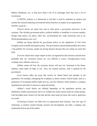 Ribbon, Delefrance, etc. so that gives them a bit of an advantage since they have a lot of
investments.
A PESTEL analysis is a framework or tool that is used by marketers to analyze and
monitor the external marketing environment factors that have an impact on an organization.
PESTEL stands for:
Political factors are about how and to what point a government intervenes in the
economy. This includes government policy, political stability or instability in overseas markets,
foreign trade policy, tax policy, labor law, environmental law, trade restrictions and so on.
(Professionalacademy.com, n.d.)
Jollibee are being affected by government policy on the regulations of Fast Food
Company such as health and hygiene policy. The government realized health problem have been
a big problem for everyone, people are having diseases because they are eating too much fast
food.
Economic factors have major impact on how an organization does business and also how
profitable they are. Economic factors are very difficult to assess. Unemployment levels,
exchange rates, inflation, and so on.
Jollibee cannot tell how the economic factors will turn out. Sometime in the future,
inflation could either be high or low. Also, the taxation policies, with is granted by the
government.
Social factors affect the areas that involve he shared belief and attitudes of the
population. For example, redesigning the workplace to attract workers. Social trends, such as a
preference of on-demand mobile media devices, can also influence which products a company
manufacturers and where it chooses to spend advertising.
Jollibee’s social factors are affected depending on the population growth, age
distribution, health consciousness and so on. Jollibee has meals certain meals for certain groups.
Like the kiddie meal, which is for the kids and the value meals for those who want to spend less
on a meal.
Technological factors can affect how an organization does business. Any new type of
technology or product created through research and development can help a company stay
modernized and on top of the market.
 