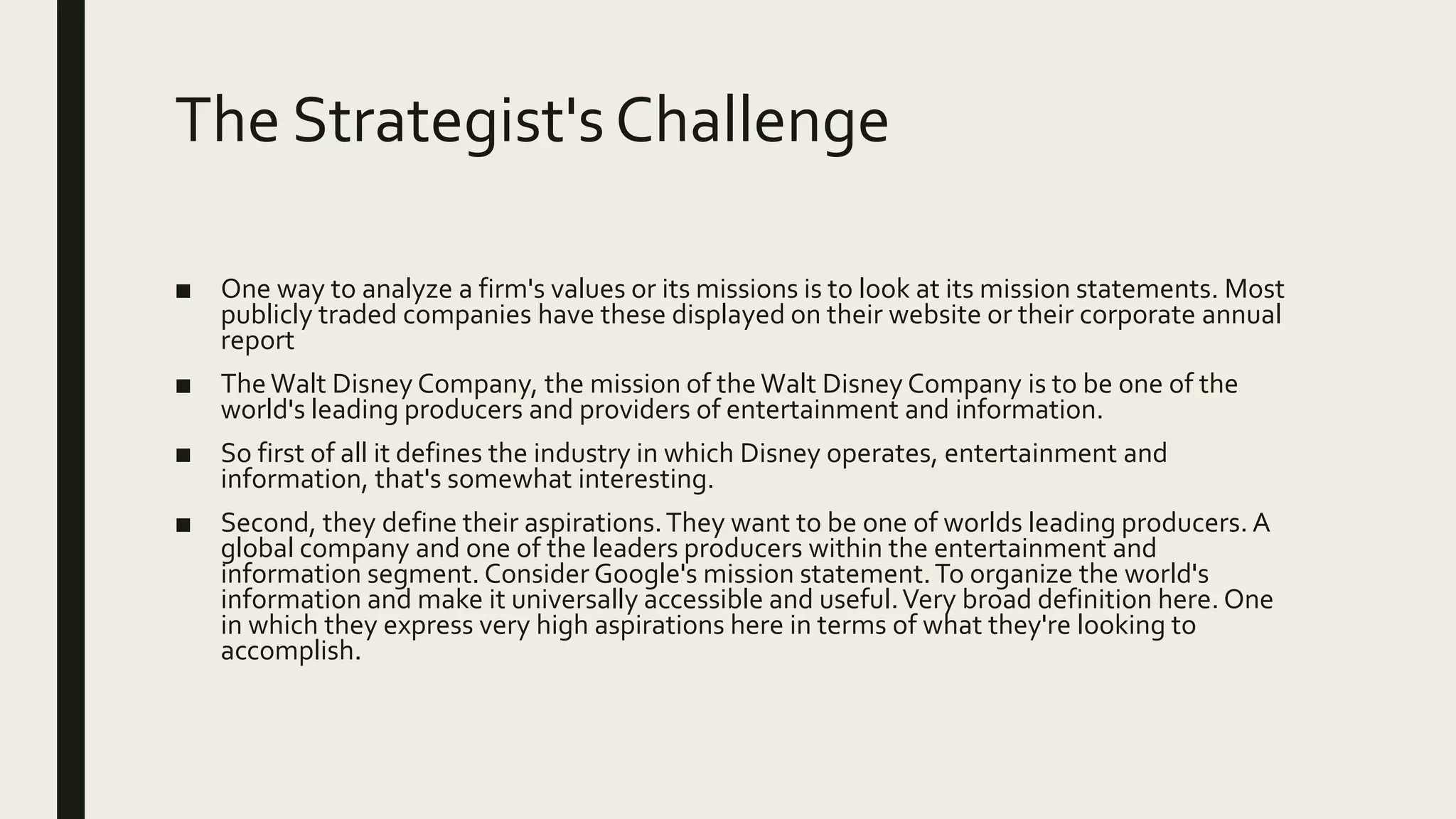 The Strategist's Challenge
■ One way to analyze a firm's values or its missions is to look at its mission statements. Most
publicly traded companies have these displayed on their website or their corporate annual
report
■ TheWalt Disney Company, the mission of the Walt Disney Company is to be one of the
world's leading producers and providers of entertainment and information.
■ So first of all it defines the industry in which Disney operates, entertainment and
information, that's somewhat interesting.
■ Second, they define their aspirations.They want to be one of worlds leading producers. A
global company and one of the leaders producers within the entertainment and
information segment. Consider Google's mission statement.To organize the world's
information and make it universally accessible and useful.Very broad definition here. One
in which they express very high aspirations here in terms of what they're looking to
accomplish.
 