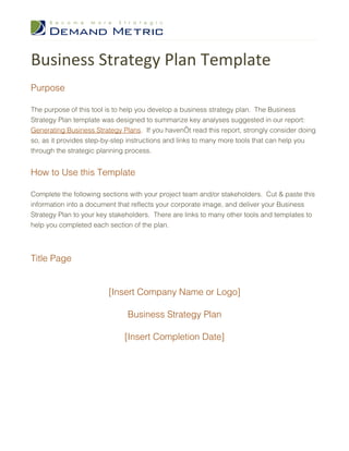 Business Strategy Plan Template
Purpose

The purpose of this tool is to help you develop a business strategy plan. The Business
Strategy Plan template was designed to summarize key analyses suggested in our report:
Generating Business Strategy Plans. If you haven’t read this report, strongly consider doing
so, as it provides step-by-step instructions and links to many more tools that can help you
through the strategic planning process.


How to Use this Template

Complete the following sections with your project team and/or stakeholders. Cut & paste this
information into a document that reflects your corporate image, and deliver your Business
Strategy Plan to your key stakeholders. There are links to many other tools and templates to
help you completed each section of the plan.




Title Page


                         [Insert Company Name or Logo]

                               Business Strategy Plan

                              [Insert Completion Date]
 