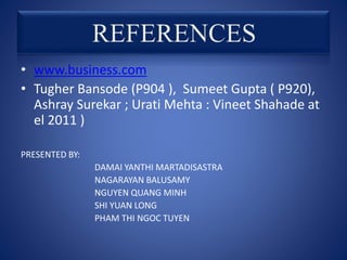 • www.business.com
• Tugher Bansode (P904 ), Sumeet Gupta ( P920),
Ashray Surekar ; Urati Mehta : Vineet Shahade at
el 2011 )
PRESENTED BY:
DAMAI YANTHI MARTADISASTRA
NAGARAYAN BALUSAMY
NGUYEN QUANG MINH
SHI YUAN LONG
PHAM THI NGOC TUYEN
 