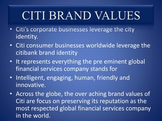 • Citi’s corporate businesses leverage the city
identity.
• Citi consumer businesses worldwide leverage the
citibank brand identity
• It represents everything the pre eminent global
financial services company stands for
• Intelligent, engaging, human, friendly and
innovative.
• Across the globe, the over aching brand values of
Citi are focus on preserving its reputation as the
most respected global financial services company
in the world.
 