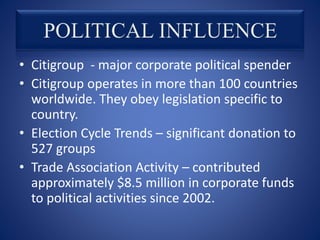 • Citigroup - major corporate political spender
• Citigroup operates in more than 100 countries
worldwide. They obey legislation specific to
country.
• Election Cycle Trends – significant donation to
527 groups
• Trade Association Activity – contributed
approximately $8.5 million in corporate funds
to political activities since 2002.
 