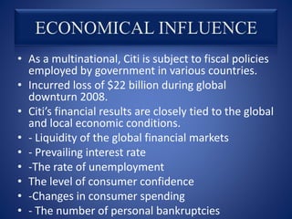 • As a multinational, Citi is subject to fiscal policies
employed by government in various countries.
• Incurred loss of $22 billion during global
downturn 2008.
• Citi’s financial results are closely tied to the global
and local economic conditions.
• - Liquidity of the global financial markets
• - Prevailing interest rate
• -The rate of unemployment
• The level of consumer confidence
• -Changes in consumer spending
• - The number of personal bankruptcies
 