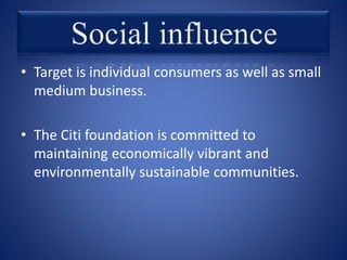 • Target is individual consumers as well as small
medium business.
• The Citi foundation is committed to
maintaining economically vibrant and
environmentally sustainable communities.
 