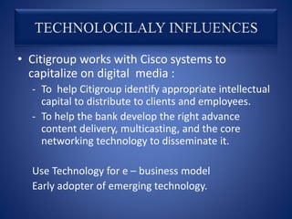 • Citigroup works with Cisco systems to
capitalize on digital media :
- To help Citigroup identify appropriate intellectual
capital to distribute to clients and employees.
- To help the bank develop the right advance
content delivery, multicasting, and the core
networking technology to disseminate it.
Use Technology for e – business model
Early adopter of emerging technology.
 