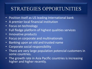 • Position itself as US leading International bank
• A premier local financial institution
• Focus on technology
• Full fledge platform of highest qualities services
• Innovative products
• Focus on corporate and multinationals
• Banking upon an old and trusted name
• Corporate social responsibility
• There are very large population potencial customers in
some countries.
• The growth rate in Asia Pacific countries is increasing
higher and higher recently.
 