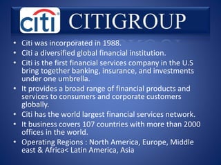 • Citi was incorporated in 1988.
• Citi a diversified global financial institution.
• Citi is the first financial services company in the U.S
bring together banking, insurance, and investments
under one umbrella.
• It provides a broad range of financial products and
services to consumers and corporate customers
globally.
• Citi has the world largest financial services network.
• It business covers 107 countries with more than 2000
offices in the world.
• Operating Regions : North America, Europe, Middle
east & Africa< Latin America, Asia
 