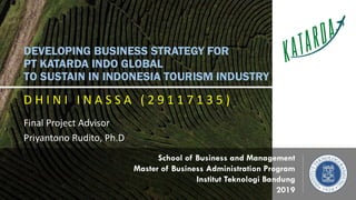 DEVELOPING BUSINESS STRATEGY FOR
PT KATARDA INDO GLOBAL
TO SUSTAIN IN INDONESIA TOURISM INDUSTRY
D H I N I I N A S S A ( 2 9 1 1 7 1 3 5 )
Final Project Advisor
Priyantono Rudito, Ph.D
School of Business and Management
Master of Business Administration Program
Institut Teknologi Bandung
2019
 