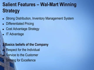 Salient Features – Wal-Mart Winning
Strategy
   Strong Distribution, Inventory Management System
   Differentiated Pricing
   Cost Advantage Strategy
   IT Advantage

3 Basics beliefs of the Company
 Respect for the Individual

 Service to the Customer

 Striving for Excellence
 