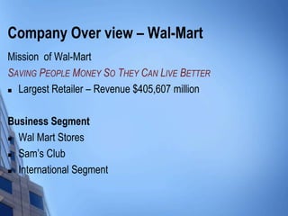 Company Over view – Wal-Mart
Mission of Wal-Mart
SAVING PEOPLE MONEY SO THEY CAN LIVE BETTER
 Largest Retailer – Revenue $405,607 million




Business Segment
 Wal Mart Stores

 Sam’s Club

 International Segment
 