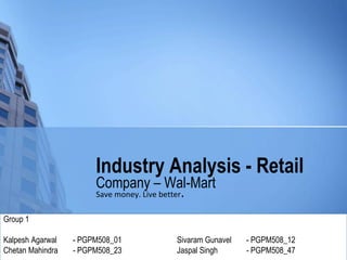 Industry Analysis - Retail
                       Company – Wal-Mart
                       Save money. Live better.

Group 1

Kalpesh Agarwal   - PGPM508_01         Sivaram Gunavel   - PGPM508_12
Chetan Mahindra   - PGPM508_23         Jaspal Singh      - PGPM508_47
 