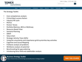 TAKE THIS COURSE
Business Strategy Toolkit
https://www.tonex.com/training-courses/business-strategy-toolkit/
The Strategy Toolkit:
• Core competences analysis
• Critical (key) success factors
• Industry life cycle
• PESTLE
• Porters’ forces
• Portfolio Matrices, BCG or McKinsey
• Resource-Based View
• Scenario Planning
• SWOT
• Value chain
• Strategic Activity Trees (SATs)
• Using the uncertainty and importance grid to priorities key activities
• Cognitive and Causal Mapping
• Fishbone analysis of problems
• Wishbone analysis of potential
• Benchmarking for gap widening
• Introducing force field and stakeholder analysis
 