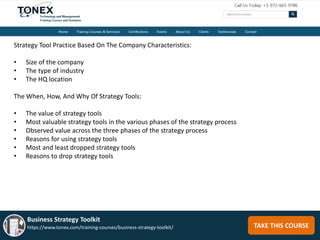 TAKE THIS COURSE
Business Strategy Toolkit
https://www.tonex.com/training-courses/business-strategy-toolkit/
Strategy Tool Practice Based On The Company Characteristics:
• Size of the company
• The type of industry
• The HQ location
The When, How, And Why Of Strategy Tools:
• The value of strategy tools
• Most valuable strategy tools in the various phases of the strategy process
• Observed value across the three phases of the strategy process
• Reasons for using strategy tools
• Most and least dropped strategy tools
• Reasons to drop strategy tools
 