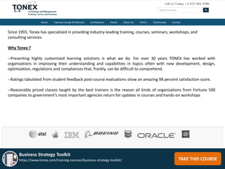 Since 1993, Tonex has specialized in providing industry-leading training, courses, seminars, workshops, and
consulting services.
Why Tonex ?
--Presenting highly customized learning solutions is what we do. For over 30 years TONEX has worked with
organizations in improving their understanding and capabilities in topics often with new development, design,
optimization, regulations and compliances that, frankly, can be difficult to comprehend.
--Ratings tabulated from student feedback post-course evaluations show an amazing 98 percent satisfaction score.
--Reasonably priced classes taught by the best trainers is the reason all kinds of organizations from Fortune 500
companies to government’s most important agencies return for updates in courses and hands-on workshops
TAKE THIS COURSE
Business Strategy Toolkit
https://www.tonex.com/training-courses/business-strategy-toolkit/
 