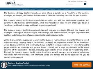 TAKE THIS COURSE
Business Strategy Toolkit
https://www.tonex.com/training-courses/business-strategy-toolkit/
The business strategy toolkit instructional class offers a bundle, or a "toolkit", of the devices,
strategies, techniques, and models that you have to fabricate a solid key structure for your business.
The business strategy toolkit instructional class acquaints you with the fundamental principals and
systems of vital business administration. Amid this instructional class, we will enable you to get a
handle on the idea of strategy and how it impacts upper hand.
The business strategy toolkit instructional class will help you investigate different vital devices and
strategies to recognize natural dangers and openings. We additionally will train you to perceive the
qualities and shortcomings of your association to create required skills.
While it is basic for a supervisor to work in the business (work), it is as pivotal for them to invest
adequate energy chipping away at the business (strategy). Setting real techniques for an association
would develop with time and continually change in light of various occasions, yet characterizing the
gauge, even in an expansive and general layout, can roll out a huge improvement in the result
activities of the association. Besides, executing such systems are as critical as characterizing them.
Through the business strategy toolkit instructional class, we will train you to characterize techniques
reasonable for your business and afterward utilize the devices and assets accessible to you to
execute those systems.
 